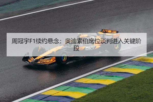 周冠宇F1续约悬念：奥迪索伯席位谈判进入关键阶段